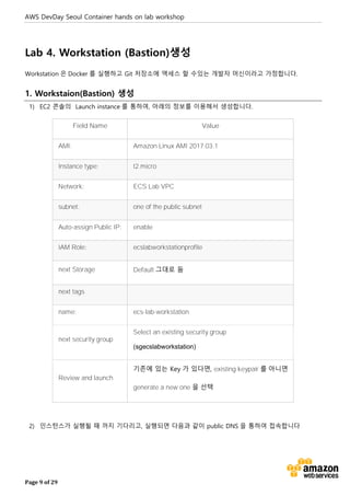 AWS DevDay Seoul Container hands on lab workshop
Page 9 of 29
Lab 4. Workstation (Bastion)생성
Workstation 은 Docker 를 실행하고 Git 저장소에 액세스 할 수있는 개발자 머신이라고 가정합니다.
1. Workstaion(Bastion) 생성
1) EC2 콘솔의 Launch instance 를 통하여, 아래의 정보를 이용해서 생성합니다.
Field Name Value
AMI: Amazon Linux AMI 2017.03.1
Instance type: t2.micro
Network: ECS Lab VPC
subnet: one of the public subnet
Auto-assign Public IP: enable
IAM Role: ecslabworkstationprofile
next Storage Default 그대로 둠
next tags
name: ecs-lab-workstation
next security group
Select an existing security group
(sgecslabworkstation)
Review and launch
기존에 있는 Key 가 있다면, existing keypair 를 아니면
generate a new one 을 선택
2) 인스턴스가 실행될 때 까지 기다리고, 실행되면 다음과 같이 public DNS 을 통하여 접속합니다
 