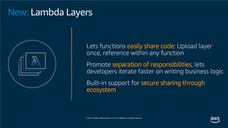 New: Lambda Layers
Lets functions easily share code: Upload layer
once, reference within any function
Promote separation of responsibilities, lets
developers iterate faster on writing business logic
Built-in support for secure sharing through
ecosystem
 