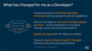 What has Changed for me as a Developer?
Increasing amount of devices are being
connected with growing amounts of capabilities
Devices and apps do not serve a single purpose
anymore – entire ecosystems are building
through smart and connected systems
Global user base with the desire to interact
However, laws of physics haven’t changed –
latency is bound by physical distance
 