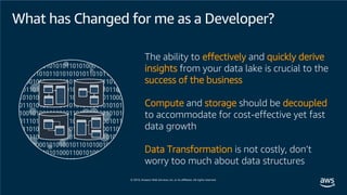 What has Changed for me as a Developer?
The ability to effectively and quickly derive
insights from your data lake is crucial to the
success of the business
Compute and storage should be decoupled
to accommodate for cost-effective yet fast
data growth
Data Transformation is not costly, don’t
worry too much about data structures
 