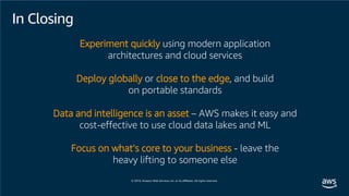 Experiment quickly using modern application
architectures and cloud services
Deploy globally or close to the edge, and build
on portable standards
Data and intelligence is an asset – AWS makes it easy and
cost-effective to use cloud data lakes and ML
Focus on what’s core to your business - leave the
heavy lifting to someone else
In Closing
 