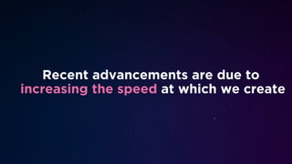 Recent advancements are due to
increasing the speed at which we create
 