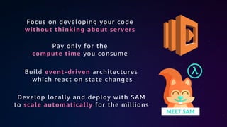 Focus on developing your code
without thinking about servers
Pay only for the
compute time you consume
Build event-driven architectures
which react on state changes
Develop locally and deploy with SAM
to scale automatically for the millions
 