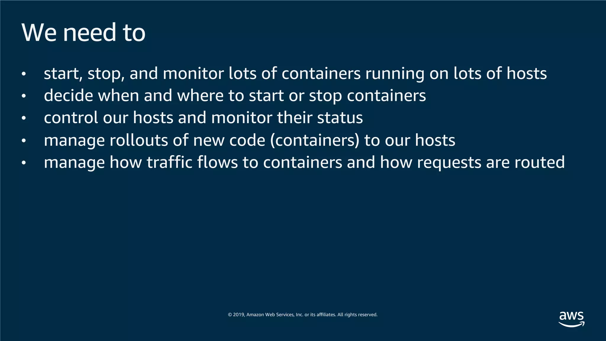 We need to
• start, stop, and monitor lots of containers running on lots of hosts
• decide when and where to start or stop containers
• control our hosts and monitor their status
• manage rollouts of new code (containers) to our hosts
• manage how traffic flows to containers and how requests are routed
 