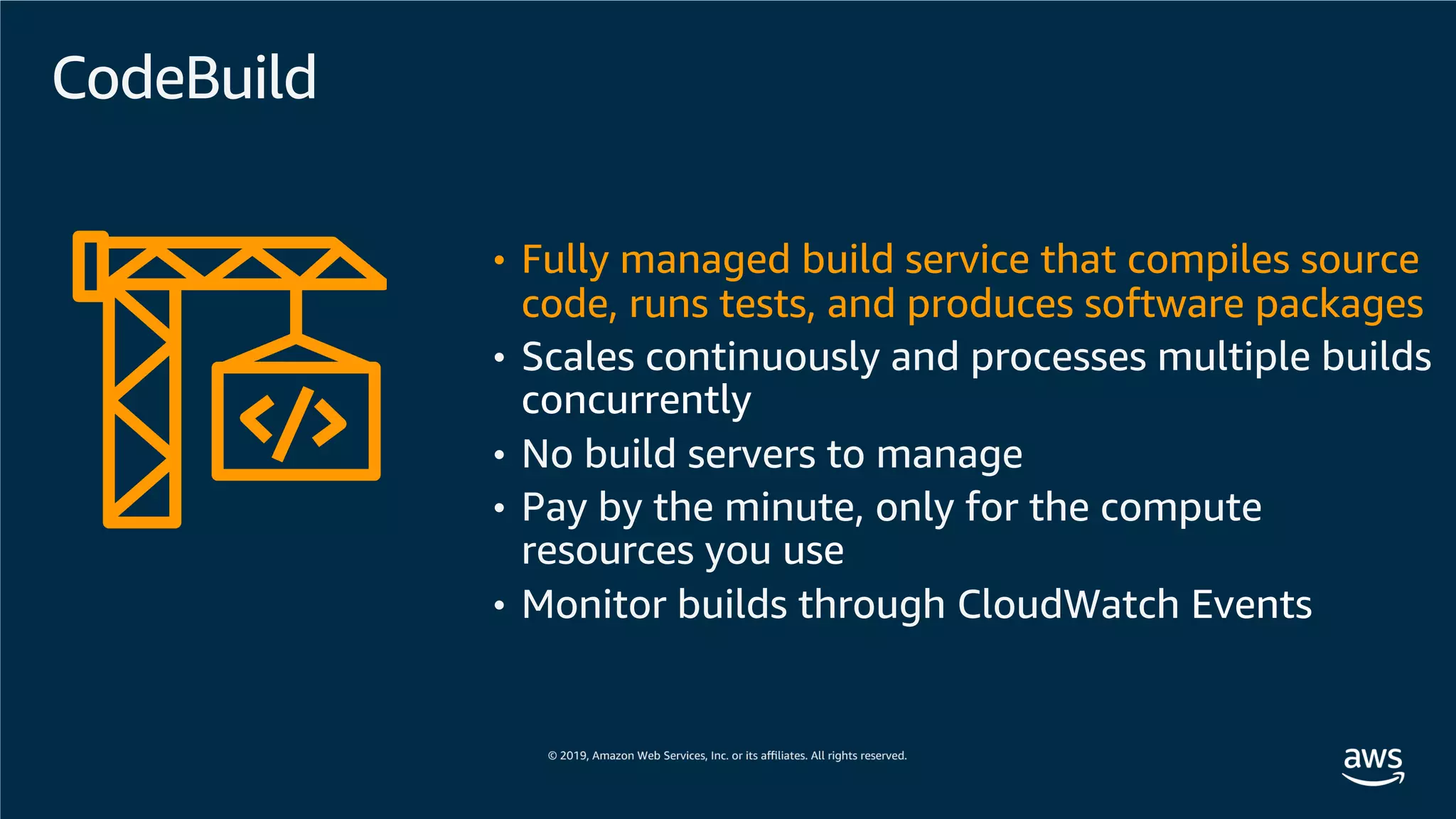 CodeBuild
• Fully managed build service that compiles source
code, runs tests, and produces software packages
• Scales continuously and processes multiple builds
concurrently
• No build servers to manage
• Pay by the minute, only for the compute
resources you use
• Monitor builds through CloudWatch Events
 
