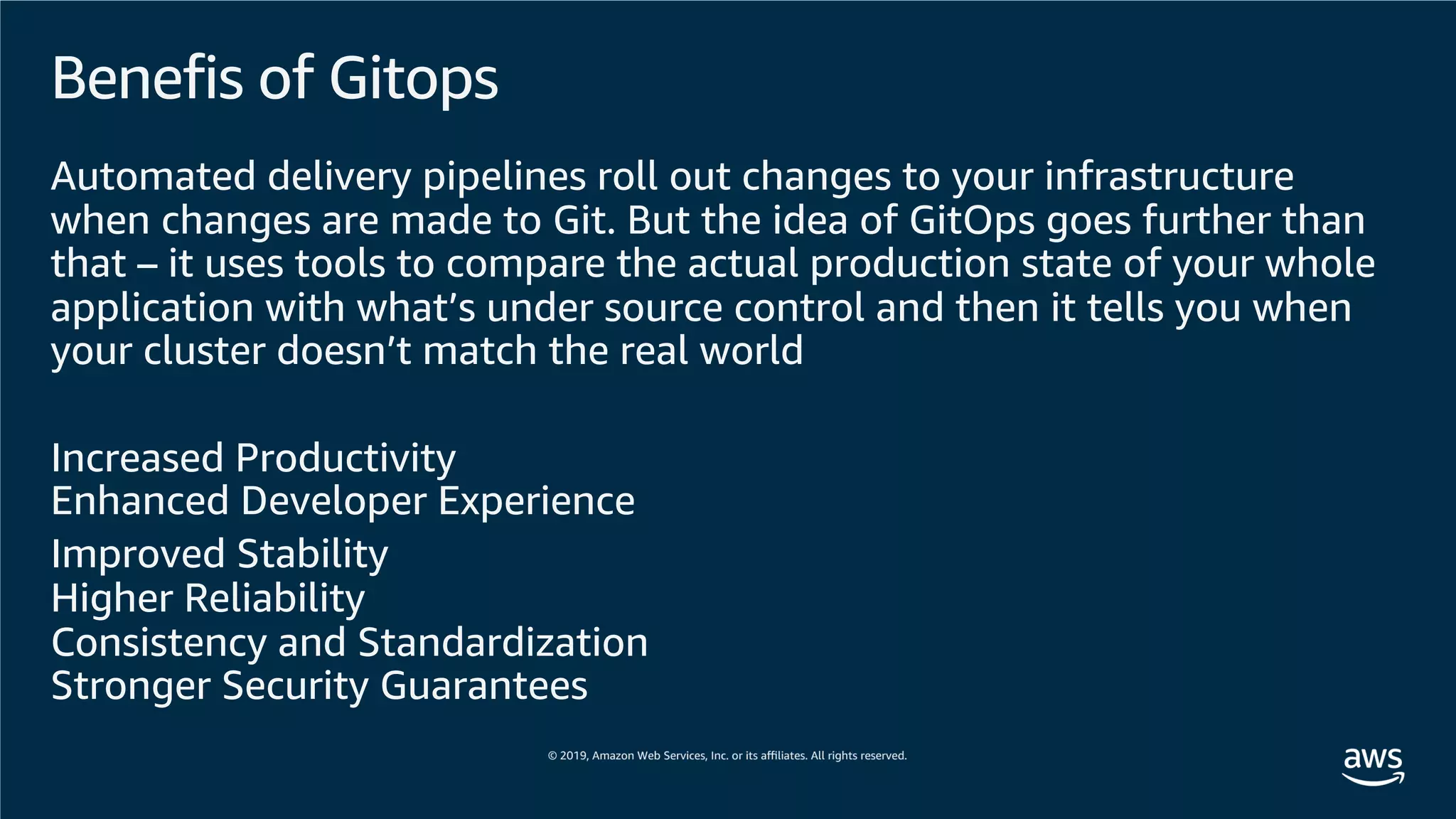 Benefis of Gitops
Automated delivery pipelines roll out changes to your infrastructure
when changes are made to Git. But the idea of GitOps goes further than
that – it uses tools to compare the actual production state of your whole
application with what’s under source control and then it tells you when
your cluster doesn’t match the real world
Increased Productivity
Enhanced Developer Experience
Improved Stability
Higher Reliability
Consistency and Standardization
Stronger Security Guarantees
 