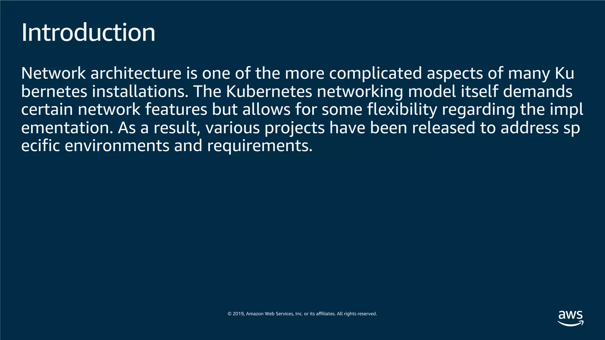 Introduction
Network architecture is one of the more complicated aspects of many Ku
bernetes installations. The Kubernetes networking model itself demands
certain network features but allows for some flexibility regarding the impl
ementation. As a result, various projects have been released to address sp
ecific environments and requirements.
 