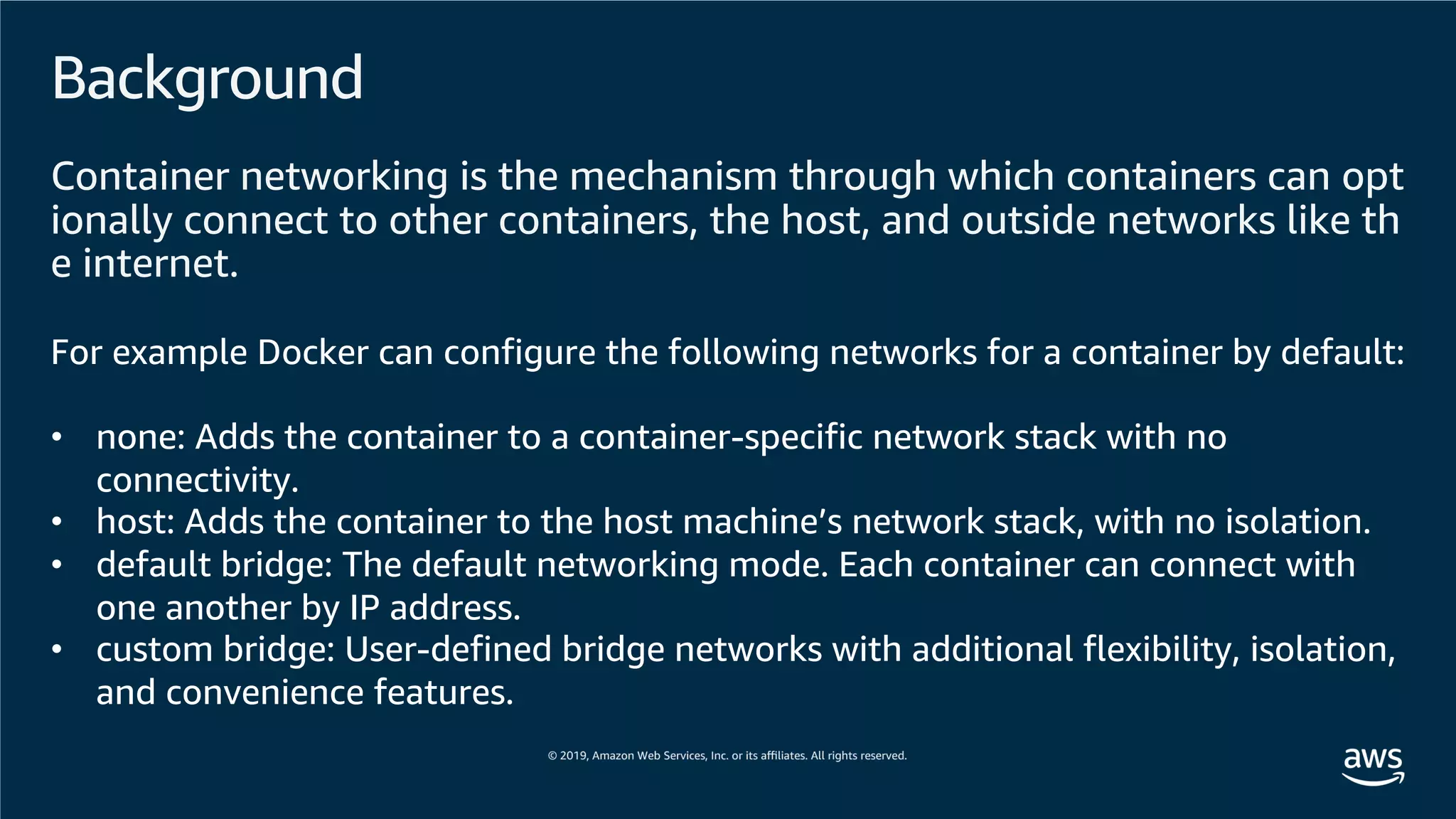 Background
Container networking is the mechanism through which containers can opt
ionally connect to other containers, the host, and outside networks like th
e internet.
For example Docker can configure the following networks for a container by default:
• none: Adds the container to a container-specific network stack with no
connectivity.
• host: Adds the container to the host machine’s network stack, with no isolation.
• default bridge: The default networking mode. Each container can connect with
one another by IP address.
• custom bridge: User-defined bridge networks with additional flexibility, isolation,
and convenience features.
 