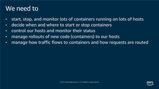 We need to
• start, stop, and monitor lots of containers running on lots of hosts
• decide when and where to start or stop containers
• control our hosts and monitor their status
• manage rollouts of new code (containers) to our hosts
• manage how traffic flows to containers and how requests are routed
 