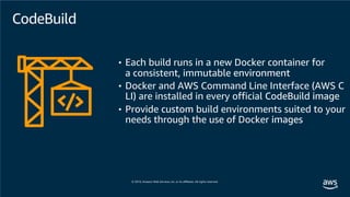 CodeBuild
• Each build runs in a new Docker container for
a consistent, immutable environment
• Docker and AWS Command Line Interface (AWS C
LI) are installed in every official CodeBuild image
• Provide custom build environments suited to your
needs through the use of Docker images
 