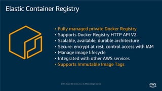 Elastic Container Registry
• Fully managed private Docker Registry
• Supports Docker Registry HTTP API V2
• Scalable, available, durable architecture
• Secure: encrypt at rest, control access with IAM
• Manage image lifecycle
• Integrated with other AWS services
• Supports Immutable Image Tags
 