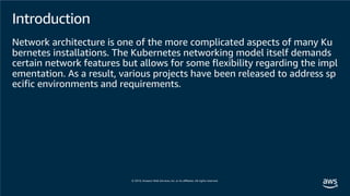 Introduction
Network architecture is one of the more complicated aspects of many Ku
bernetes installations. The Kubernetes networking model itself demands
certain network features but allows for some flexibility regarding the impl
ementation. As a result, various projects have been released to address sp
ecific environments and requirements.
 
