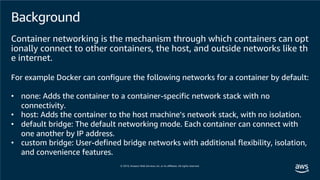 Background
Container networking is the mechanism through which containers can opt
ionally connect to other containers, the host, and outside networks like th
e internet.
For example Docker can configure the following networks for a container by default:
• none: Adds the container to a container-specific network stack with no
connectivity.
• host: Adds the container to the host machine’s network stack, with no isolation.
• default bridge: The default networking mode. Each container can connect with
one another by IP address.
• custom bridge: User-defined bridge networks with additional flexibility, isolation,
and convenience features.
 