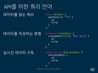 데이터를 읽는 쿼리
데이터를 작성하는 변형
실시간 데이터 구독
query GetPost {
getPost(id: ”1”) {
id
title
}
}
mutation CreatePost {
createPost(title: “Dev Day”) {
id
title
}
}
subscription OnCreatePost {
onCreatePost {
id
title
}
}
API를 위한 쿼리 언어
 