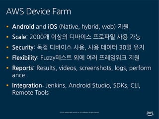AWS Device Farm
§ Android and iOS (Native, hybrid, web) 지원
§ Scale: 2000개 이상의 디바이스 프로파일 사용 가능
§ Security: 독점 디바이스 사용, 사용 데이터 30일 유지
§ Flexibility: Fuzzy테스트 외에 여러 프레임워크 지원
§ Reports: Results, videos, screenshots, logs, perform
ance
§ Integration: Jenkins, Android Studio, SDKs, CLI,
Remote Tools
 
