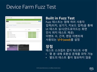 Device Farm Fuzz Test
Built in Fuzz Test
Fuzz 테스트는 앱에 여러 사용자
입력(터치, 넘기기, 키보드 입력)을 통해
UI 테스트 실시(안드로이드는 화면
인식 퍼지 테스트 제공)
이벤트 수, 간격, 랜덤 이벤트에
사용되는 난수(seed)를 설정
장점
테스트 스크립트 없이 테스트 수행
• 몇 분 내에 호환성 문제를 파악 가능
• 별도의 테스트 툴이 필요하지 않음
 