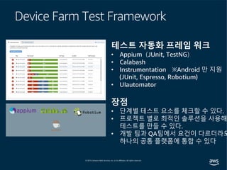 Device Farm Test Framework
테스트 자동화 프레임 워크
• Appium（JUnit, TestNG）
• Calabash
• Instrumentation ※Android 만 지원
(JUnit, Espresso, Robotium)
• UIautomator
장점
• 단계별 테스트 요소를 체크할 수 있다.
• 프로젝트 별로 최적인 솔루션을 사용해
테스트를 만들 수 있다.
• 개발 팀과 QA팀에서 요건이 다르더라도
하나의 공통 플랫폼에 통합 수 있다
 
