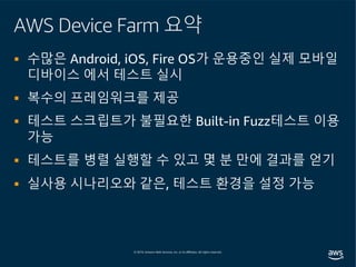 AWS Device Farm 요약
§ 수많은 Android, iOS, Fire OS가 운용중인 실제 모바일
디바이스 에서 테스트 실시
§ 복수의 프레임워크를 제공
§ 테스트 스크립트가 불필요한 Built-in Fuzz테스트 이용
가능
§ 테스트를 병렬 실행할 수 있고 몇 분 만에 결과를 얻기
§ 실사용 시나리오와 같은, 테스트 환경을 설정 가능
 