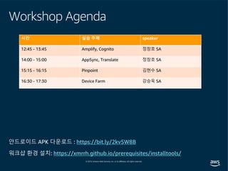 Workshop Agenda
워크샵 환경 설치: https://xmrrh.github.io/prerequisites/installtools/
안드로이드 APK 다운로드 : https://bit.ly/2kv5W8B
시간 실습 주제 speaker
12:45 - 13:45 Amplify, Cognito 정창호 SA
14:00 - 15:00 AppSync, Translate 정창호 SA
15:15 - 16:15 Pinpoint 김현수 SA
16:30 - 17:30 Device Farm 강승욱 SA
 