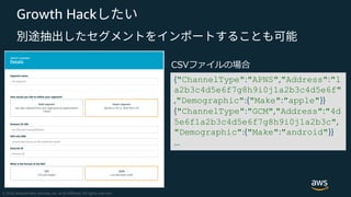Growth Hack
{"ChannelType":"APNS","Address":"1
a2b3c4d5e6f7g8h9i0j1a2b3c4d5e6f"
,"Demographic":{"Make":"apple"}}
{"ChannelType":"GCM","Address":"4d
5e6f1a2b3c4d5e6f7g8h9i0j1a2b3c",
"Demographic":{"Make":"android"}}
…
 