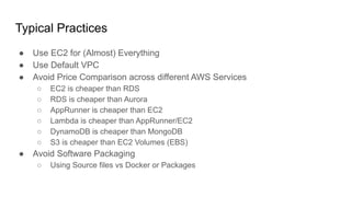 ● Use EC2 for (Almost) Everything
● Use Default VPC
● Avoid Price Comparison across different AWS Services
○ EC2 is cheaper than RDS
○ RDS is cheaper than Aurora
○ AppRunner is cheaper than EC2
○ Lambda is cheaper than AppRunner/EC2
○ DynamoDB is cheaper than MongoDB
○ S3 is cheaper than EC2 Volumes (EBS)
● Avoid Software Packaging
○ Using Source files vs Docker or Packages
Typical Practices
 
