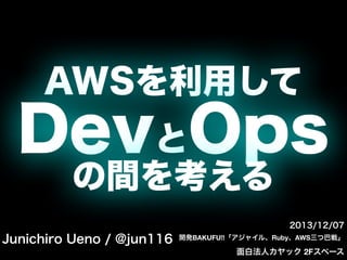 AWSを利用して

DevとOps
の間を考える
2013/12/07

Junichiro Ueno / @jun116

開発BAKUFU!!「アジャイル、Ruby、AWS三つ巴戦」 

面白法人カヤック 2Fスペース

 