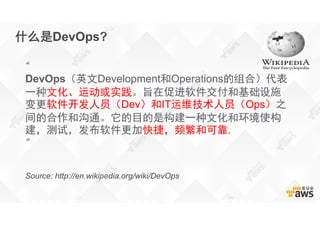 什么是DevOps?
“
DevOps（英文Development和Operations的组合）代表
一种文化、运动或实践。旨在促进软件交付和基础设施
变更软件开发人员（Dev）和IT运维技术人员（Ops）之
间的合作和沟通。它的目的是构建一种文化和环境使构
建，测试，发布软件更加快捷，频繁和可靠.
”
Source: http://en.wikipedia.org/wiki/DevOps
 