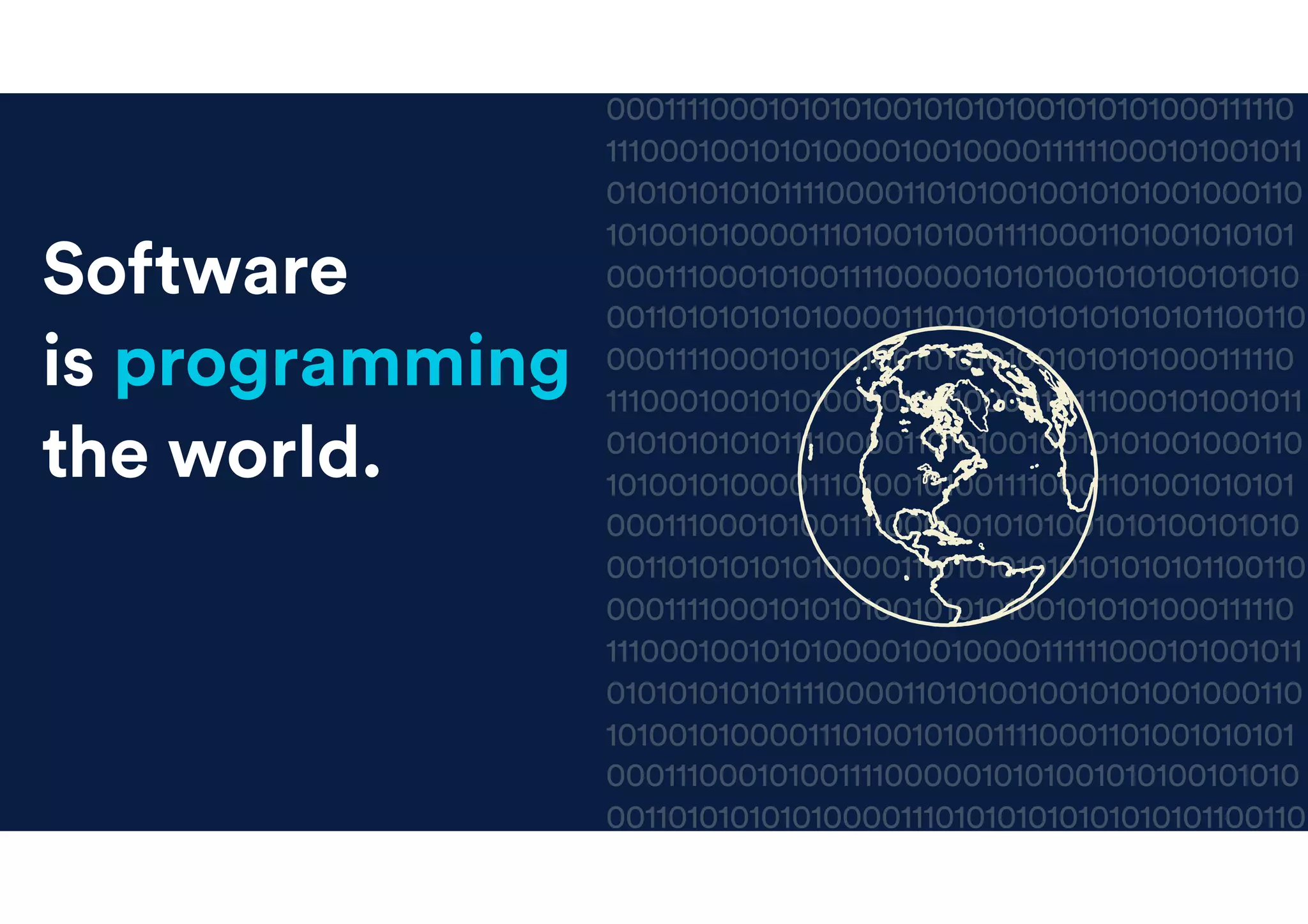 00011110001010101001010101001010101000111110
11100010010101000010010000111111000101001011
01010101010111100001101010010010101001000110
10100101000011101001010011110001101001010101
0001110001010011110000010101001010100101010
001101010101010000111010101010101010101100110
00011110001010101001010101001010101000111110
11100010010101000010010000111111000101001011
01010101010111100001101010010010101001000110
10100101000011101001010011110001101001010101
0001110001010011110000010101001010100101010
001101010101010000111010101010101010101100110
00011110001010101001010101001010101000111110
11100010010101000010010000111111000101001011
01010101010111100001101010010010101001000110
10100101000011101001010011110001101001010101
0001110001010011110000010101001010100101010
001101010101010000111010101010101010101100110
Software
is eating
the world.
Software
is programming
the world.
 