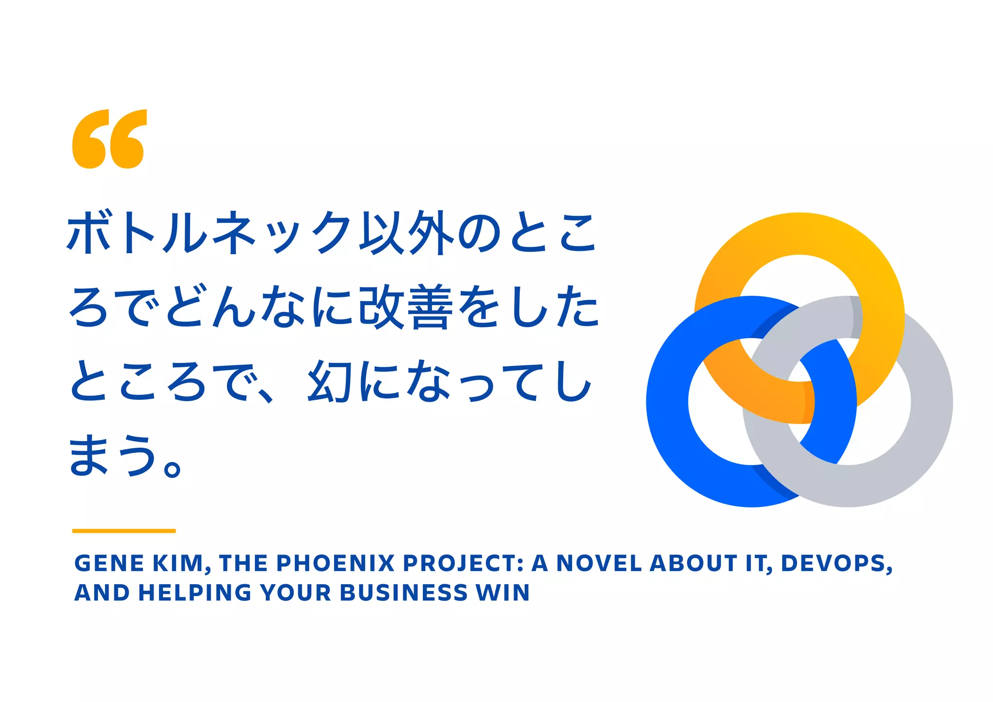 ボトルネック以外のとこ
ろでどんなに改善をした
ところで、幻になってし
まう。
GENE KIM, THE PHOENIX PROJECT: A NOVEL ABOUT IT, DEVOPS,
AND HELPING YOUR BUSINESS WIN
 