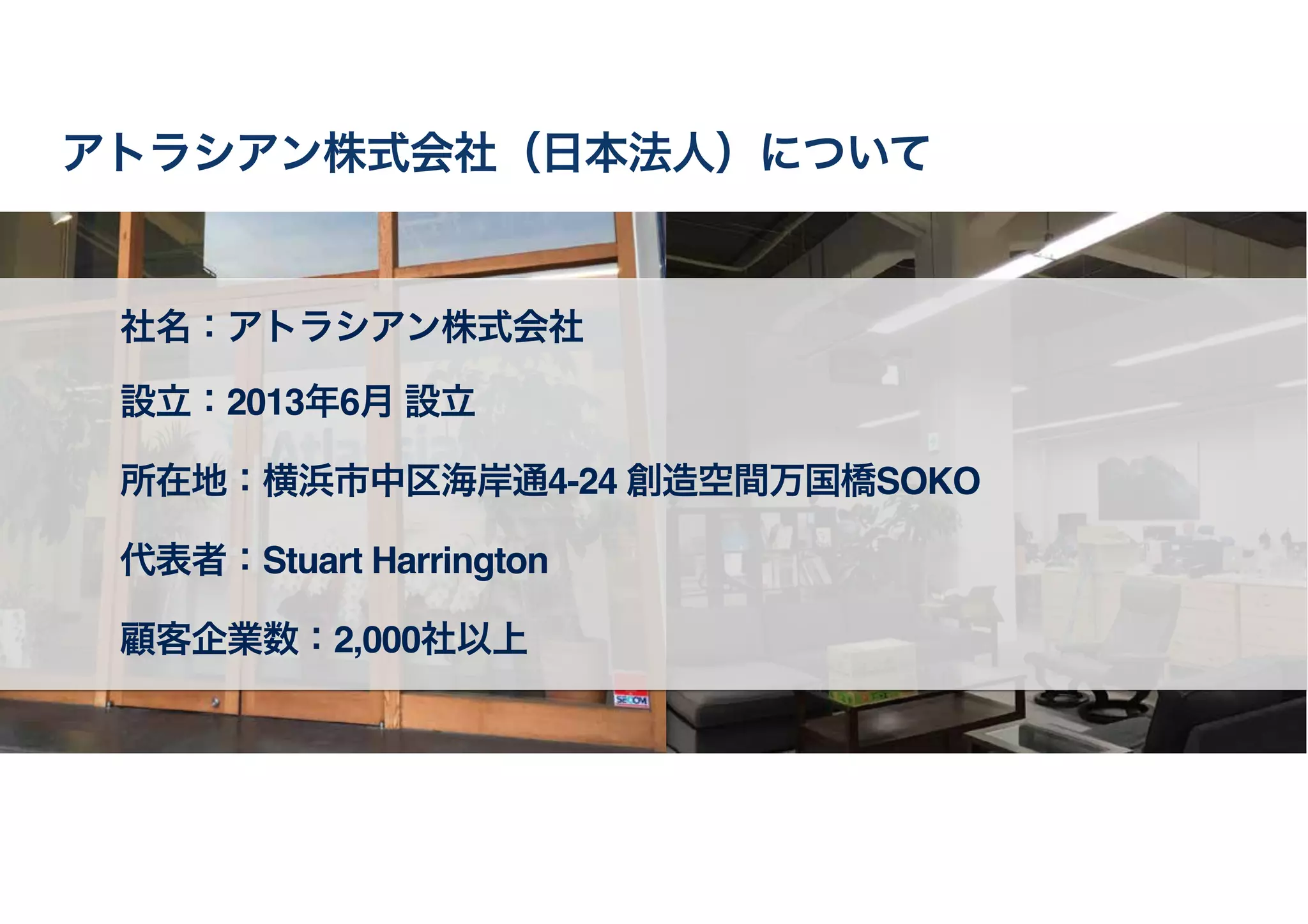 社名：アトラシアン株式会社
設立：2013年6月 設立
所在地：横浜市中区海岸通4-24 創造空間万国橋SOKO
代表者：Stuart Harrington
顧客企業数：2,000社以上
アトラシアン株式会社（日本法人）について
 