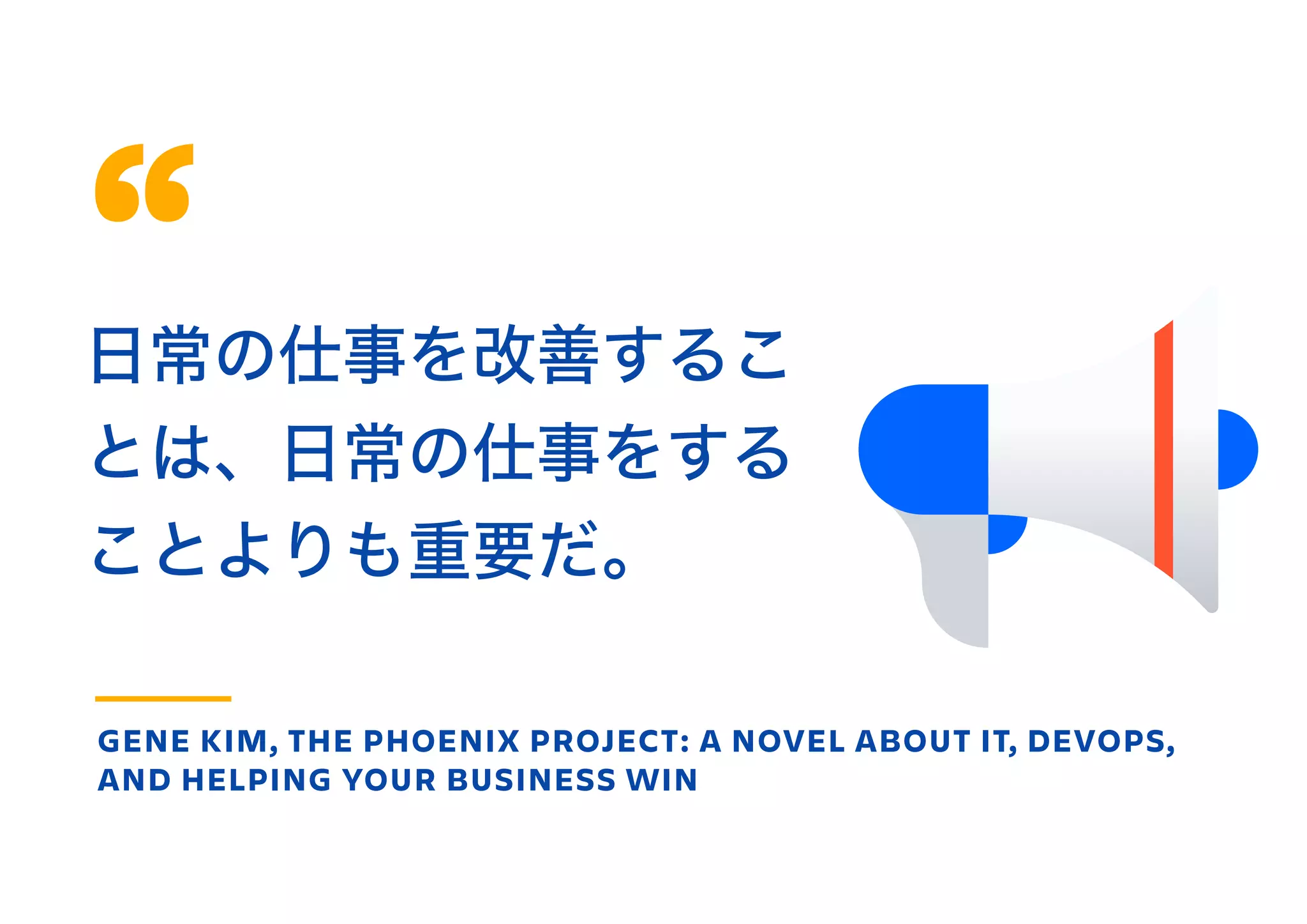 日常の仕事を改善するこ
とは、日常の仕事をする
ことよりも重要だ。
GENE KIM, THE PHOENIX PROJECT: A NOVEL ABOUT IT, DEVOPS,
AND HELPING YOUR BUSINESS WIN
 