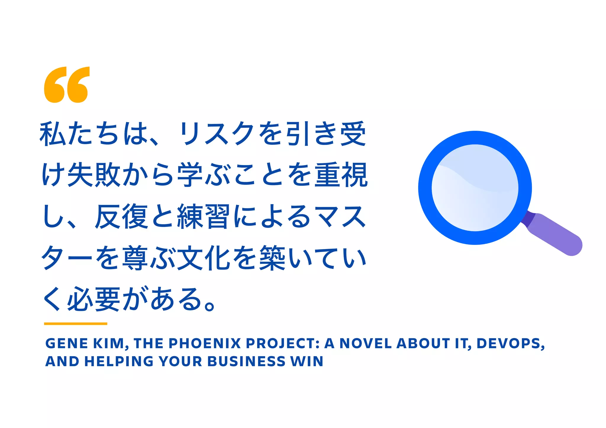 私たちは、リスクを引き受
け失敗から学ぶことを重視
し、反復と練習によるマス
ターを尊ぶ文化を築いてい
く必要がある。
GENE KIM, THE PHOENIX PROJECT: A NOVEL ABOUT IT, DEVOPS,
AND HELPING YOUR BUSINESS WIN
 