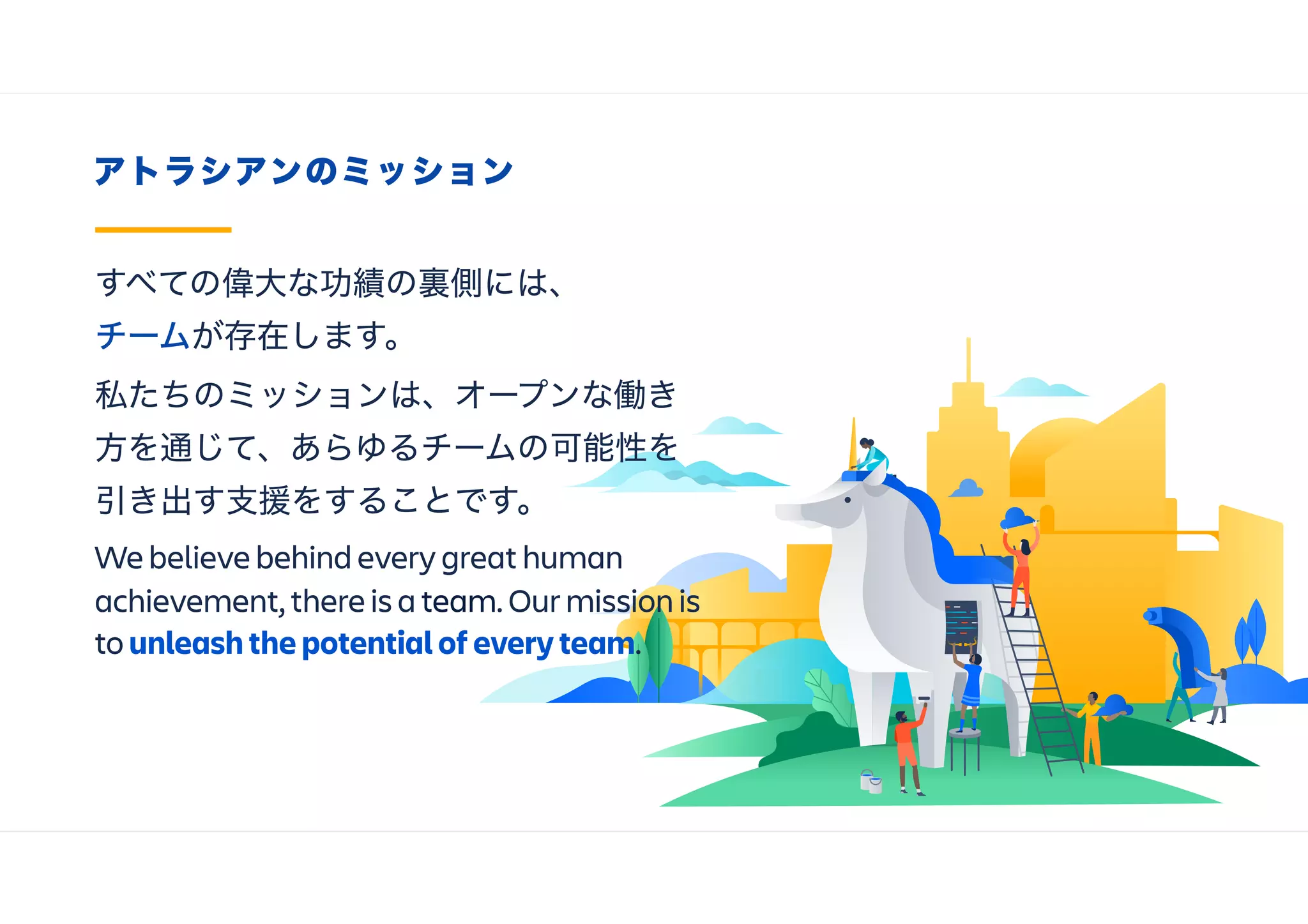 アトラシアンのミッション
すべての偉大な功績の裏側には、
チームが存在します。 
私たちのミッションは、オープンな働き
方を通じて、あらゆるチームの可能性を
引き出す支援をすることです。
We believe behind every great human
achievement, there is a team. Our mission is
to unleash the potential of every team.
 