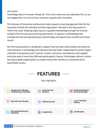 2 A Great Place For Education | Vepsun.in
Let’s Learn!
Technology doesn’t innovate. People do. That is the reason we put individuals first, so we
can engage them to arrive at their maximum capacity with innovation.
The fast pace of innovation and business today requests a learning approach that fits the
necessities of both the individual and the organization. We built a learning system to
reflect that need. Adapting today requires a guided methodology through the intricate
number of formal and casual learning alternatives. It requires a methodology that
envelops the top learning techniques utilized today and adjusts them to help hierarchical
results.
Our learning ecosystem is designed to support how learning is done today and evolves to
meet advances in technology and individual learning needs. Integrating the world’s largest
collection of proprietary and IT partner content, resources, and expertise with a global
instructor pool of more than 300 real-world experts, Vepsun Technologies delivers custom
learning to global organizations no matter where their workforce is located to drive
quantifiable results..
 