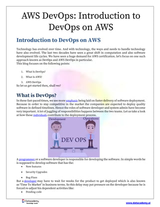 www.datacademy.ai
Knowledge world
AWS DevOps: Introduction to
DevOps on AWS
Introduction to DevOps on AWS
Technology has evolved over time. And with technology, the ways and needs to handle technology
have also evolved. The last two decades have seen a great shift in computation and also software
development life cycles. We have seen a huge demand for AWS certification. let’s focus on one such
approach known as DevOps and AWS DevOps in particular.
This blog focuses on the following points:
1. What Is DevOps?
2. What Is AWS?
3. AWS DevOps
So let us get started then, shall we?
What is DevOps?
In these fast-paced times, we see more emphasis being laid on faster delivery of software deployment.
Because in order to stay competitive in the market the companies are expected to deploy quality
software in defined timelines. Hence the roles of software developer and system admin have become
very important. A lot of juggling of responsibilities happens between the two teams. Let us take a look
at how these individuals contribute to the deployment process.
A programmer or a software developer is responsible for developing the software. In simple words he
is supposed to develop software that has the:
• New features
• Security Upgrades
• Bug Fixes
But a developer may have to wait for weeks for the product to get deployed which is also known
as ‘Time To Market’ in business terms. So this delay may put pressure on the developer because he is
forced re-adjust his dependent activities like:
• Pending code
 