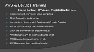 AWS & DevOps Training
Course Content: 16th August (Registration last date)
 Introduction and overview of Cloud Computing
 Cloud Computing fundamentals
 Introduction to Amazon Web Services and Console Overview
 AWS Compute Service theory and hands on lab
 Linux and its command on production level
 AWS Networking(VPC) theory and hands on lab
 AWS Storage theory and hands on lab
 AWS Databases theory and hands on lab
 