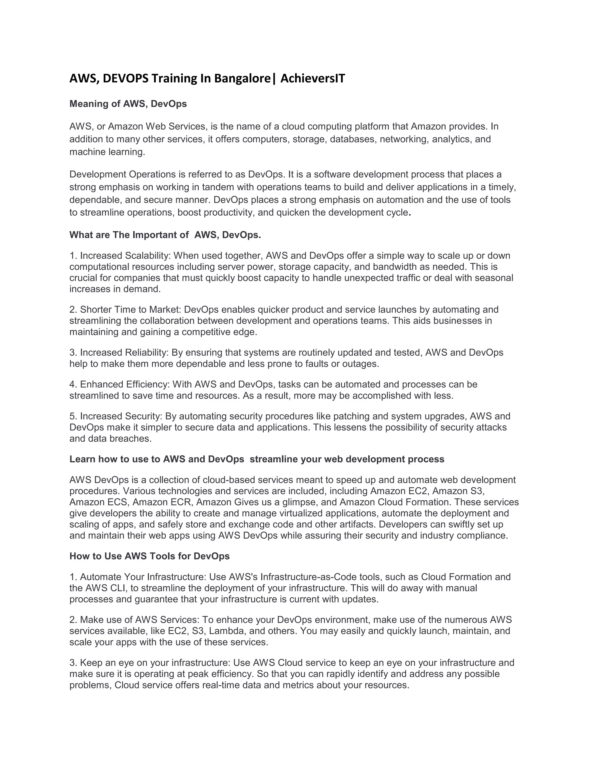 AWS, DEVOPS Training In Bangalore| AchieversIT
Meaning of AWS, DevOps
AWS, or Amazon Web Services, is the name of a cloud computing platform that Amazon provides. In
addition to many other services, it offers computers, storage, databases, networking, analytics, and
machine learning.
Development Operations is referred to as DevOps. It is a software development process that places a
strong emphasis on working in tandem with operations teams to build and deliver applications in a timely,
dependable, and secure manner. DevOps places a strong emphasis on automation and the use of tools
to streamline operations, boost productivity, and quicken the development cycle.
What are The Important of AWS, DevOps.
1. Increased Scalability: When used together, AWS and DevOps offer a simple way to scale up or down
computational resources including server power, storage capacity, and bandwidth as needed. This is
crucial for companies that must quickly boost capacity to handle unexpected traffic or deal with seasonal
increases in demand.
2. Shorter Time to Market: DevOps enables quicker product and service launches by automating and
streamlining the collaboration between development and operations teams. This aids businesses in
maintaining and gaining a competitive edge.
3. Increased Reliability: By ensuring that systems are routinely updated and tested, AWS and DevOps
help to make them more dependable and less prone to faults or outages.
4. Enhanced Efficiency: With AWS and DevOps, tasks can be automated and processes can be
streamlined to save time and resources. As a result, more may be accomplished with less.
5. Increased Security: By automating security procedures like patching and system upgrades, AWS and
DevOps make it simpler to secure data and applications. This lessens the possibility of security attacks
and data breaches.
Learn how to use to AWS and DevOps streamline your web development process
AWS DevOps is a collection of cloud-based services meant to speed up and automate web development
procedures. Various technologies and services are included, including Amazon EC2, Amazon S3,
Amazon ECS, Amazon ECR, Amazon Gives us a glimpse, and Amazon Cloud Formation. These services
give developers the ability to create and manage virtualized applications, automate the deployment and
scaling of apps, and safely store and exchange code and other artifacts. Developers can swiftly set up
and maintain their web apps using AWS DevOps while assuring their security and industry compliance.
How to Use AWS Tools for DevOps
1. Automate Your Infrastructure: Use AWS's Infrastructure-as-Code tools, such as Cloud Formation and
the AWS CLI, to streamline the deployment of your infrastructure. This will do away with manual
processes and guarantee that your infrastructure is current with updates.
2. Make use of AWS Services: To enhance your DevOps environment, make use of the numerous AWS
services available, like EC2, S3, Lambda, and others. You may easily and quickly launch, maintain, and
scale your apps with the use of these services.
3. Keep an eye on your infrastructure: Use AWS Cloud service to keep an eye on your infrastructure and
make sure it is operating at peak efficiency. So that you can rapidly identify and address any possible
problems, Cloud service offers real-time data and metrics about your resources.
 