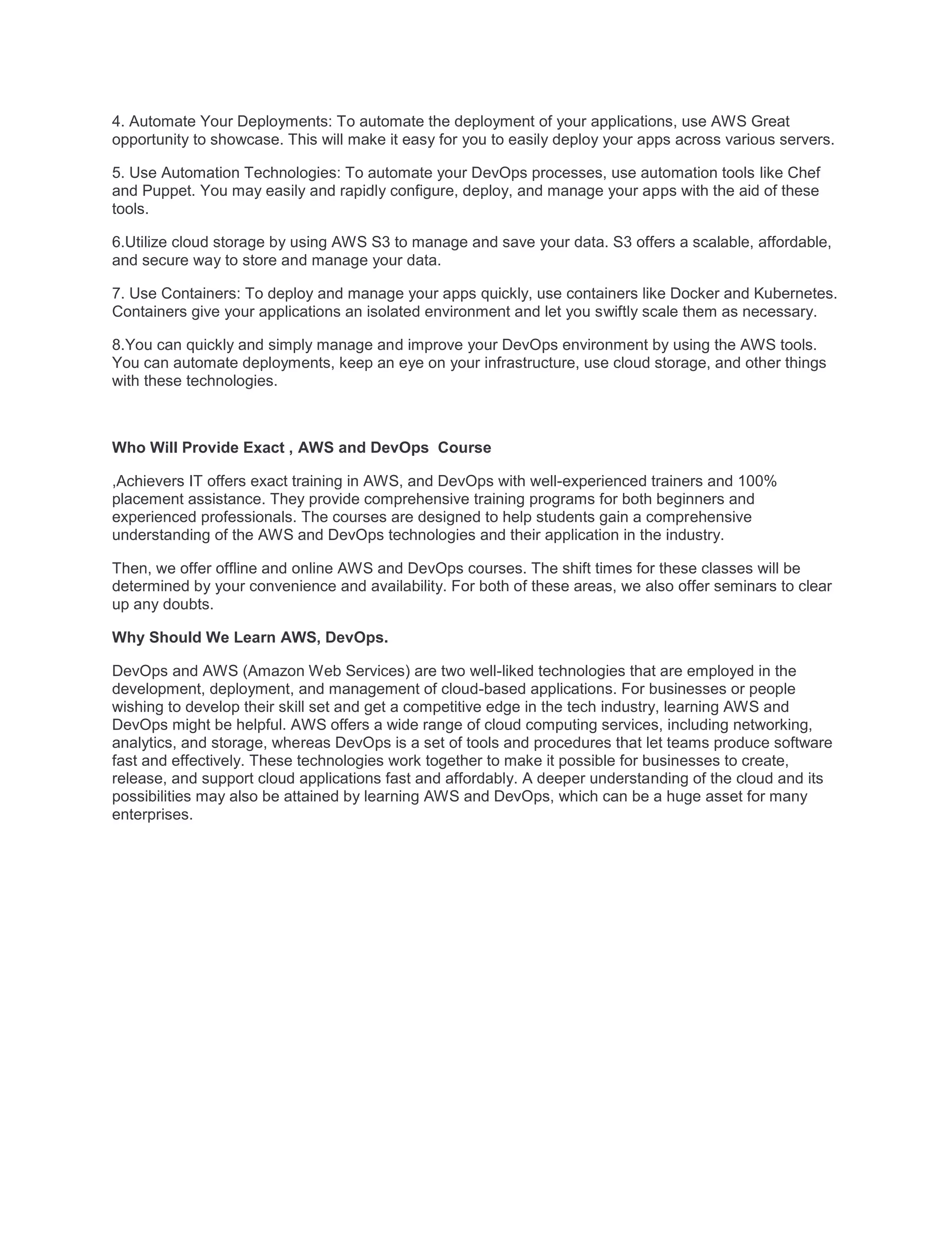 4. Automate Your Deployments: To automate the deployment of your applications, use AWS Great
opportunity to showcase. This will make it easy for you to easily deploy your apps across various servers.
5. Use Automation Technologies: To automate your DevOps processes, use automation tools like Chef
and Puppet. You may easily and rapidly configure, deploy, and manage your apps with the aid of these
tools.
6.Utilize cloud storage by using AWS S3 to manage and save your data. S3 offers a scalable, affordable,
and secure way to store and manage your data.
7. Use Containers: To deploy and manage your apps quickly, use containers like Docker and Kubernetes.
Containers give your applications an isolated environment and let you swiftly scale them as necessary.
8.You can quickly and simply manage and improve your DevOps environment by using the AWS tools.
You can automate deployments, keep an eye on your infrastructure, use cloud storage, and other things
with these technologies.
Who Will Provide Exact , AWS and DevOps Course
,Achievers IT offers exact training in AWS, and DevOps with well-experienced trainers and 100%
placement assistance. They provide comprehensive training programs for both beginners and
experienced professionals. The courses are designed to help students gain a comprehensive
understanding of the AWS and DevOps technologies and their application in the industry.
Then, we offer offline and online AWS and DevOps courses. The shift times for these classes will be
determined by your convenience and availability. For both of these areas, we also offer seminars to clear
up any doubts.
Why Should We Learn AWS, DevOps.
DevOps and AWS (Amazon Web Services) are two well-liked technologies that are employed in the
development, deployment, and management of cloud-based applications. For businesses or people
wishing to develop their skill set and get a competitive edge in the tech industry, learning AWS and
DevOps might be helpful. AWS offers a wide range of cloud computing services, including networking,
analytics, and storage, whereas DevOps is a set of tools and procedures that let teams produce software
fast and effectively. These technologies work together to make it possible for businesses to create,
release, and support cloud applications fast and affordably. A deeper understanding of the cloud and its
possibilities may also be attained by learning AWS and DevOps, which can be a huge asset for many
enterprises.
 