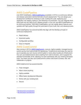 Amazon Web Services – Introduction to DevOps on AWS December 2014
Page 12 of 20
AWS CodePipeline
Like AWS CodeDeploy, AWS CodePipeline (available in 2015) is a continuous delivery
and release automation service that aids smooth deployments.4
You can design your
development workflow for checking in code, building the code, deploying your
application into staging, testing it, and releasing it to production. You can integrate third-
party tools into any step of your release process, or you can use AWS CodePipeline as
an end-to-end solution. With AWS CodePipeline, you can rapidly deliver features and
updates with high quality through the automation of your build, test, and releaseprocess.
AWS CodePipeline has several benefits that align with the DevOps principle of
continuous deployment:
• Rapid delivery
• Improved quality
• Configurable workflow
• Easy to integrate
AWS CodeCommit
Also coming in 2015 is AWS CodeCommit, a secure, highly scalable, managed source
control service that hosts private Git repositories.5
CodeCommit eliminates the need for
you to operate your own source control system or worry about scaling its infrastructure.
You can use CodeCommit to store anything from code to binaries, and it supports the
standard functionality of Git, allowing it to work seamlessly with your existing Git-based
tools. Your team can also use CodeCommit’s online code tools to browse, edit, and
collaborate on projects.
AWS CodeCommit has several benefits:
• Fully managed
• Able to store anything
• Highly available
• Offers faster development lifecycles
• Works with your existing tools
• Secure
4
http://aws.amazon.com/codepipeline
5
http://aws.amazon.com/codecommit
 