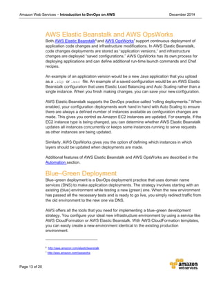 Amazon Web Services – Introduction to DevOps on AWS December 2014
Page 13 of 20
AWS Elastic Beanstalk and AWS OpsWorks
Both AWS Elastic Beanstalk6
and AWS OpsWorks7
support continuous deployment of
application code changes and infrastructure modifications. In AWS Elastic Beanstalk,
code changes deployments are stored as “application versions,” and infrastructure
changes are deployed “saved configurations.” AWS OpsWorks has its own process for
deploying applications and can define additional run-time launch commands and Chef
recipes.
An example of an application version would be a new Java application that you upload
as a .zip or .war file. An example of a saved configuration would be an AWS Elastic
Beanstalk configuration that uses Elastic Load Balancing and Auto Scaling rather than a
single instance. When you finish making changes, you can save your new configuration.
AWS Elastic Beanstalk supports the DevOps practice called “rolling deployments.” When
enabled, your configuration deployments work hand in hand with Auto Scaling to ensure
there are always a defined number of instances available as configuration changes are
made. This gives you control as Amazon EC2 instances are updated. For example, if the
EC2 instance type is being changed, you can determine whether AWS Elastic Beanstalk
updates all instances concurrently or keeps some instances running to serve requests
as other instances are being updated.
Similarly, AWS OpsWorks gives you the option of defining which instances in which
layers should be updated when deployments are made.
Additional features of AWS Elastic Beanstalk and AWS OpsWorks are described in the
Automation section.
Blue–Green Deployment
Blue–green deployment is a DevOps deployment practice that uses domain name
services (DNS) to make application deployments. The strategy involves starting with an
existing (blue) environment while testing a new (green) one. When the new environment
has passed all the necessary tests and is ready to go live, you simply redirect traffic from
the old environment to the new one via DNS.
AWS offers all the tools that you need for implementing a blue–green development
strategy. You configure your ideal new infrastructure environment by using a service like
AWS CloudFormation or AWS Elastic Beanstalk. With AWS CloudFormation templates,
you can easily create a new environment identical to the existing production
environment.
6
http://aws.amazon.com/elasticbeanstalk
7
http://aws.amazon.com/opsworks
 