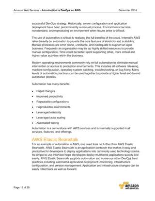 Amazon Web Services – Introduction to DevOps on AWS December 2014
Page 15 of 20
successful DevOps strategy. Historically, server configuration and application
deployment have been predominantly a manual process. Environments become
nonstandard, and reproducing an environment when issues arise is difficult.
The use of automation is critical to realizing the full benefits of the cloud. Internally AWS
relies heavily on automation to provide the core features of elasticity and scalability.
Manual processes are error prone, unreliable, and inadequate to support an agile
business. Frequently an organization may tie up highly skilled resources to provide
manual configuration. Time could be better spent supporting other, more critical and
higher value activities within the business.
Modern operating environments commonly rely on full automation to eliminate manual
intervention or access to production environments. This includes all software releasing,
machine configuration, operating system patching, troubleshooting, or bug fixing. Many
levels of automation practices can be used together to provide a higher level end-to-end
automated process.
Automation has many benefits:
• Rapid changes
• Improved productivity
• Repeatable configurations
• Reproducible environments
• Leveraged elasticity
• Leveraged auto scaling
• Automated testing
Automation is a cornerstone with AWS services and is internally supported in all
services, features, and offerings.
AWS Elastic Beanstalk
For an example of automation in AWS, one need look no further than AWS Elastic
Beanstalk. AWS Elastic Beanstalk is an application container that makes it easy and
productive for developers to deploy applications into commonly used technology stacks.
Its simple-to-use interface helps developers deploy multitiered applications quickly and
easily. AWS Elastic Beanstalk supports automation and numerous other DevOps best
practices including automated application deployment, monitoring, infrastructure
configuration, and version management. Application and infrastructure changes can be
easily rolled back as well as forward.
 