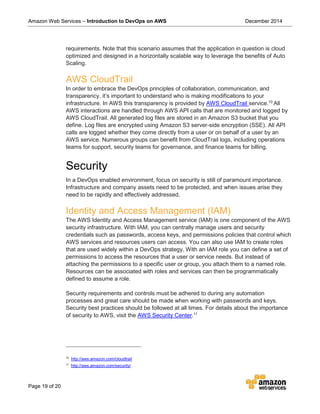 Amazon Web Services – Introduction to DevOps on AWS December 2014
Page 19 of 20
requirements. Note that this scenario assumes that the application in question is cloud
optimized and designed in a horizontally scalable way to leverage the benefits of Auto
Scaling.
AWS CloudTrail
In order to embrace the DevOps principles of collaboration, communication, and
transparency, it’s important to understand who is making modifications to your
infrastructure. In AWS this transparency is provided by AWS CloudTrail service.10
All
AWS interactions are handled through AWS API calls that are monitored and logged by
AWS CloudTrail. All generated log files are stored in an Amazon S3 bucket that you
define. Log files are encrypted using Amazon S3 server-side encryption (SSE). All API
calls are logged whether they come directly from a user or on behalf of a user by an
AWS service. Numerous groups can benefit from CloudTrail logs, including operations
teams for support, security teams for governance, and finance teams for billing.
Security
In a DevOps enabled environment, focus on security is still of paramount importance.
Infrastructure and company assets need to be protected, and when issues arise they
need to be rapidly and effectively addressed.
Identity and Access Management (IAM)
The AWS Identity and Access Management service (IAM) is one component of the AWS
security infrastructure. With IAM, you can centrally manage users and security
credentials such as passwords, access keys, and permissions policies that control which
AWS services and resources users can access. You can also use IAM to create roles
that are used widely within a DevOps strategy. With an IAM role you can define a set of
permissions to access the resources that a user or service needs. But instead of
attaching the permissions to a specific user or group, you attach them to a named role.
Resources can be associated with roles and services can then be programmatically
defined to assume a role.
Security requirements and controls must be adhered to during any automation
processes and great care should be made when working with passwords and keys.
Security best practices should be followed at all times. For details about the importance
of security to AWS, visit the AWS Security Center.11
10
http://aws.amazon.com/cloudtrail
11
http://aws.amazon.com/security/
 