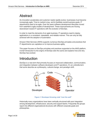 Amazon Web Services – Introduction to DevOps on AWS December 2014
Page 3 of 20
Abstract
As innovation accelerates and customer needs rapidly evolve, businesses must become
increasingly agile. Time to market is key, and to facilitate overall business goals, IT
departments need to be agile. Over the years software development lifecycles moved
from waterfall to agile models of development. These improvements are moving
downstream toward IT operations with the evolution of DevOps.
In order to meet the demands of an agile business, IT operations need to deploy
applications in a consistent, repeatable, and reliable manner. This can only be fully
achieved with the adoption of automation.
Amazon Web Services (AWS) supports numerous DevOps principles and practices that
IT departments can capitalize on to improve business agility.
This paper focuses on DevOps principles and practices supported on the AWS platform.
A brief introduction to the origins of DevOps sets the scene and explains how and why
DevOps has evolved.
Introduction
DevOps is a new term that primarily focuses on improved collaboration, communication,
and integration between software developers and IT operations. It’s an umbrella term
that some describe as a philosophy, cultural change, and paradigm shift.
Developer
Code
Operator
Figure 1: Developer throwing code "over the wall"
Historically many organizations have been vertically structured with poor integration
among development, infrastructure, security and support teams. Frequently the groups
report into different organizational structures with different corporate goals and
philosophies.
 