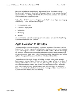 Amazon Web Services – Introduction to DevOps on AWS December 2014
Page 4 of 20
Deploying software has predominately been the role of the IT operations group.
Fundamentally developers like to build software and change things quickly, whereas IT
operations focus on stability and reliability. This mismatch of goals can lead to conflict,
and ultimately the business may suffer.
Today, these old divisions are breaking down, with the IT and developer roles merging
and following a series of systematic principles:
• Infrastructure as code
• Continuous deployment
• Automation
• Monitoring
• Security
An examination of each of these principles reveals a close connection to the offerings
available from Amazon Web Services.
Agile Evolution to DevOps
To fully appreciate DevOps principles, it is helpful to understand the context in which
they evolved. The story begins with agile software development, which became popular
over a decade ago and was seen as better approach to building software. Prior to agile,
the dominant waterfall development methodology was based on a sequence starting
with a requirements phase where 100% of the system under development was defined
up front. The approach has shown itself to be inflexible and monolithic.
The agile model brought the concept of new and improved collaboration between
business users and developers. Software development began to focus on iterations of
working software that would evolve over time, delivering value along the way. Agile is a
disciplined engineering process, and numerous tools now support it. For developers,
such tools include IDEs, unit test frameworks, and code optimizers. As developers
become more productive, the business becomes more agile and can respond to their
customer requests more quickly and efficiently.
 