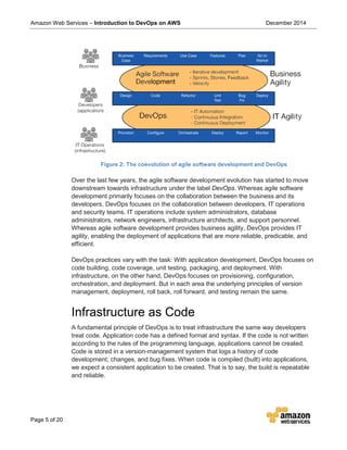 Amazon Web Services – Introduction to DevOps on AWS December 2014
Page 5 of 20
Figure 2: The coevolution of agile software development and DevOps
Over the last few years, the agile software development evolution has started to move
downstream towards infrastructure under the label DevOps. Whereas agile software
development primarily focuses on the collaboration between the business and its
developers, DevOps focuses on the collaboration between developers, IT operations
and security teams. IT operations include system administrators, database
administrators, network engineers, infrastructure architects, and support personnel.
Whereas agile software development provides business agility, DevOps provides IT
agility, enabling the deployment of applications that are more reliable, predicable, and
efficient.
DevOps practices vary with the task: With application development, DevOps focuses on
code building, code coverage, unit testing, packaging, and deployment. With
infrastructure, on the other hand, DevOps focuses on provisioning, configuration,
orchestration, and deployment. But in each area the underlying principles of version
management, deployment, roll back, roll forward, and testing remain the same.
Infrastructure as Code
A fundamental principle of DevOps is to treat infrastructure the same way developers
treat code. Application code has a defined format and syntax. If the code is not written
according to the rules of the programming language, applications cannot be created.
Code is stored in a version-management system that logs a history of code
development, changes, and bug fixes. When code is compiled (built) into applications,
we expect a consistent application to be created. That is to say, the build is repeatable
and reliable.
 