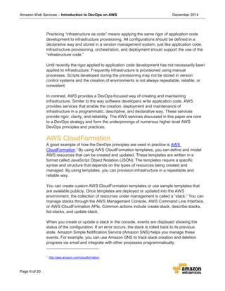 Amazon Web Services – Introduction to DevOps on AWS December 2014
Page 6 of 20
Practicing “infrastructure as code” means applying the same rigor of application code
development to infrastructure provisioning. All configurations should be defined in a
declarative way and stored in a version management system, just like application code.
Infrastructure provisioning, orchestration, and deployment should support the use of the
“infrastructure code.”
Until recently the rigor applied to application code development has not necessarily been
applied to infrastructure. Frequently infrastructure is provisioned using manual
processes. Scripts developed during the provisioning may not be stored in version
control systems and the creation of environments is not always repeatable, reliable, or
consistent.
In contrast, AWS provides a DevOps-focused way of creating and maintaining
infrastructure. Similar to the way software developers write application code, AWS
provides services that enable the creation, deployment and maintenance of
infrastructure in a programmatic, descriptive, and declarative way. These services
provide rigor, clarity, and reliability. The AWS services discussed in this paper are core
to a DevOps strategy and form the underpinnings of numerous higher level AWS
DevOps principles and practices.
AWS CloudFormation
A good example of how the DevOps principles are used in practice is AWS
CloudFormation.1
By using AWS CloudFormation templates, you can define and model
AWS resources that can be created and updated. These templates are written in a
format called JavaScript Object Notation (JSON). The templates require a specific
syntax and structure that depends on the types of resources being created and
managed. By using templates, you can provision infrastructure in a repeatable and
reliable way.
You can create custom AWS CloudFormation templates or use sample templates that
are available publicly. Once templates are deployed or updated into the AWS
environment, the collection of resources under management is called a “stack.” You can
manage stacks through the AWS Management Console, AWS Command Line Interface,
or AWS CloudFormation APIs. Common actions include create-stack, describe-stacks,
list-stacks, and update-stack.
When you create or update a stack in the console, events are displayed showing the
status of the configuration. If an error occurs, the stack is rolled back to its previous
state. Amazon Simple Notification Service (Amazon SNS) helps you manage these
events. For example, you can use Amazon SNS to track stack creation and deletion
progress via email and integrate with other processes programmatically.
1
http://aws.amazon.com/cloudformation
 