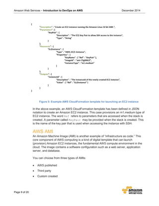Amazon Web Services – Introduction to DevOps on AWS December 2014
Page 9 of 20
Figure 5: Example AWS CloudFormation template for launching an EC2 instance
In the above example, an AWS CloudFormation template has been defined in JSON
notation to create an Amazon EC2 instance. This case provisions an m1.medium type of
EC2 instance. The word Ref refers to parameters that are accessed when the stack is
created. A parameter called KeyPair may be provided when the stack is created. This
is the name of the key pair that is used when accessing the instance with SSH.
AWS AMI
An Amazon Machine Image (AMI) is another example of “infrastructure as code.” This
core component of AWS computing is a kind of digital template that can launch
(provision) Amazon EC2 instances, the fundamental AWS compute environment in the
cloud. The image contains a software configuration such as a web server, application
server, and database.
You can choose from three types of AMIs:
• AWS published
• Third party
• Custom created
 