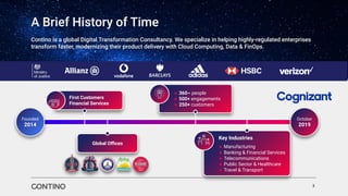 ● 360~ people
● 500+ engagements
● 250+ customers
First Customers
Financial Services
Global Oﬃces
A Brief History of Time
3
Contino is a global Digital Transformation Consultancy. We specialize in helping highly-regulated enterprises
transform faster, modernizing their product delivery with Cloud Computing, Data & FinOps.
Founded
2014
October
2019
Key Industries
● Manufacturing
● Banking & Financial Services
● Telecommunications
● Public Sector & Healthcare
● Travel & Transport
 