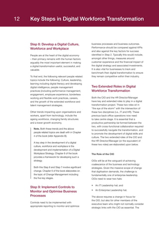 Step 8: Develop a Digital Culture,
Workforce and Workplace
People are at the heart of the digital economy
– their primacy remains with the human factors
arguably the most important element in making
a digital transformation useful, successful, and
valuable.
To that end, the following relevant people related
topics include the following: Culture, leadership,
learning including digital literacy and developing
digital intelligence, people management
practices (including performance management,
engagement, employee experience, borderless
working and flexible work practices, careers,
and the growth of the extended workforce and
talent management strategies.
Other trends impacting upon organisations and
workers, apart from technology, include the
ageing workforce, changing family structures
and a lower growth economy.
Note. Both these trends and the above
people related topics are dealt with in Chapter
4 of the book (refer Appendix B).
A key step in the development of a digital
culture, workforce and workplace is the
development and implementation of a Digital
Workplace Strategy. Chapter 8 of the book
provides a framework for developing such a
strategy.
Both this Step 8 and Step 7 involve significant
change. Chapter 6 of the book elaborates on
the topic of Change Management including
the five key stages.
Step 9: Implement Controls to
Monitor and Optimise Business
Processes
Controls need to be implemented with
appropriate reporting to monitor and optimize
business processes and business outcomes.
Performance should be compared against KPIs
and also against the key factors for success
identified in Step 2. Typically this would include,
amongst other things, measures around
customer experience and the financial impact of
the digital strategy and associated investments.
It is also vital for businesses to track and
benchmark their digital transformation to ensure
they remain competitive within their industry.
Two Extended Roles in Digital
Workforce Transformation
Both the CIO and the HR Director/Manager
have key and extended roles to play in a digital
transformation project. These two roles sit in
“the eye of the storm” with the intersection of
these two disciplines (i.e., IT and HR). These
previous back-office operations now need
to take centre stage. It is essential that a
productive partnership be formed between the
two, with cross-functional collaboration required
to successfully navigate the transformation, and
to promote the development of digital skills and
culture. The two extended roles of the CIO and
the HR Director/Manager (or the equivalent of
these two roles) are elaborated upon below.
The Role of the CIO
CIOs will be at the vanguard of achieving
coalescence of the business and technology
strategies. Given the massive scope of change
that digitisation demands, the challenge is
fundamentally one of enterprise leadership.
CIOs need to wear two hats: 
•	 An IT Leadership hat; and
•	 An Enterprise Leadership hat.
The above requires a change in focus for
the CIO, but also for other members of the
executive team who might not normally consider
strategic links with the CIO as essential. The
Key Steps in Digital Workforce Transformation12
 