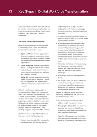 expanded and influential role of the CIO will also
be reflected in deeper external relationships and
cross-functional networks. Digital transformation
is a test of the IT department’s ability to
collaborate.
The Role of the HR Director/Manager
HR is undergoing rapid and profound change.
It is now being asked to help lead the digital
transformation in these three areas:
•	 Digital workforce: How can organizations
drive new management practices, a culture
of innovation and sharing, and a set of talent
practices that facilitate a new network-based
organization?  
•	 Digital workplace: How can organizations
design a working environment that enables
productivity, uses modern communication
tools and promotes engagement, wellness,
and a sense of purpose?  
•	 Digital HR: How can organizations change
the HR function itself to operate in a digital
way, use digital tools and apps to deliver
solutions, and continuously experiment and
innovate?  
HR’s role transformation is as inevitable as
the transformation happening in the business
world. HR is effectively now the business – not
a partner to the business. It is undergoing a
dramatic shift from transactional excellence to
becoming an architect of digital transformation.
More than ever before, the corporate strategy
for large companies hinges on their people
strategy. The future role for HR is a value
creating, integrated component of the business.
To embrace its new extended role, HR should
have know how in the following areas:
•	 A sound understanding of the business, the
business strategy and business acumen,
and strategic skills to align HR policies
and practices with the business strategy,
connecting workforce decisions to business
outcomes;
•	 Knowledge around how digital changes the
fabric of communication, including the whole
dynamic with customers;
•	 A deep knowledge about workforce and
workplace issues, including the various
areas of HR specialization (e.g., culture,
remuneration and benefits, engagement
and retention, recruitment and selection,
organizational design, organizational
development, change management, learning
and development, leadership development,
etc.);
•	 Information technology “smarts”, including
the development of a digital workforce
strategy and the know how to use digital
tools that pervade the employment
landscape;
•	 Marketing in promoting the employment
brand;
•	 HR analytics in the use of data to forecast
needs, and understanding the drivers,
systems and capabilities, and providing
executives with workforce insights and
helping them to act on the same.
Building on the above skill set, and more
specifically, HR’s extended role should also
include the following tasks:
•	 Developing management’s capacity to
address people management issues;
•	 Managing the HR capability and resources,
including how the mix of HR staff may
change from generalists to specialists (e.g.,
data scientists, statisticians);
Note. The HR operating model should be in
synch with the business model, including HR
resources and capabilities in a changing mix.
Key Steps in Digital Workforce Transformation13
 
